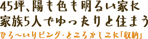 45坪、陽も色も明るい家に家族5人でゆったりと住もう　ひろ～いリビング・ところかしこに「収納」