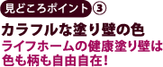 見どころポイント3　カラフルな塗り壁の色　ライフホームの建工塗り壁は色も柄も自由自在！