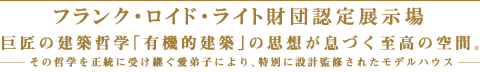 フランク・ロイド・ライト財団認定展示場　巨匠の建築哲学「有機的建築」の思想が息づく至高の空間